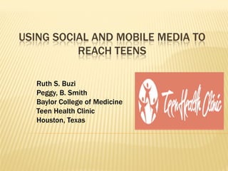 USING SOCIAL AND MOBILE MEDIA TO
REACH TEENS
Ruth S. Buzi
Peggy, B. Smith
Baylor College of Medicine
Teen Health Clinic
Houston, Texas
 