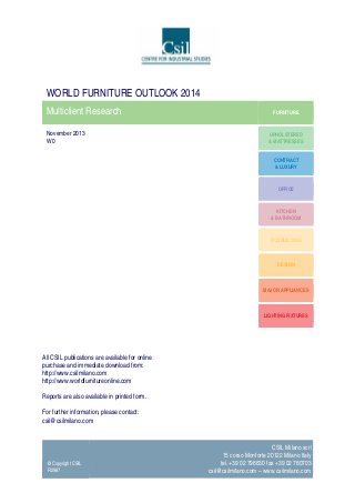 WORLD FURNITURE OUTLOOK 2014
Multiclient Research
November 2013
W0

FURNITURE

UPHOLSTERED
& MATTRESSES
CONTRACT
& LUXURY

OFFICE

KITCHEN
& BATHROOM

ECOBUILDING

DESIGN

MAJOR APPLIANCES

LIGHTING FIXTURES

All CSIL publications are available for online
purchase and immediate download from:
http://www.csilmilano.com
http://www.worldfurnitureonline.com
Reports are also available in printed form.
For further information, please contact:
csil@csilmilano.com

© Copyright CSIL
R2987

CSIL Milano scrl
15 corso Monforte 20122 Milano Italy
tel. +39 02 796630 fax +39 02 780703
csil@csilmilano.com – www.csilmilano.com

 