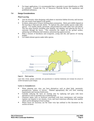 For larger applications, it is recommended that a specialist in pest identification or IPM
                be consulted. Consult the City of Vancouver Pesticide By-law for regulations and
                prohibited substances.

7.4      Design Considerations

         Plant Layering
                Aim for diversity when designing with plants to maximize habitat diversity and increase
                the year round visual appeal to the garden.
                In nature, plants grow in layers forming plant communities. Birds and wildlife depend on
                this layering to feed and seek shelter. To replicate this, plant smaller species under taller
                species. Use smaller shrubs, perennials, and groundcovers under taller trees and shrubs.
                This has many benefits including solar shading, rain shading, and reducing the flow of
                rainwater through the layers. This minimizes the impact on the ground surface,
                enhancing soil infiltration and retention, and protecting against erosion.
                Plant a mixture of deciduous and evergreens, young and old, and species of varying
                heights.
                Use shade tolerant species under taller species.




         Figure 2.   Plant Layering

         Layer trees, shrubs, grasses, perennials, and groundcovers to maximize biodiversity and increase the amount of
         rainfall intercepted by plant foliages.



         Lawn vs. Groundcovers
                When planning new sites, use lawn alternatives such as plant beds, perennials,
                groundcovers, sedums, or clovers. Planned appropriately this will limit watering
                requirements and increase biodiversity.
                Consider reducing the lawn on existing sites by replacing turf grass with lawn
                alternatives such as groundcovers or planting beds.
                Chemical inputs such as fertilizers associated with lawn maintenance and watering
                regimes can migrate to our streams, rivers, and local waterways affecting water quality,
                which can be damaging to local ecology.
                Where lawns are necessary use the water wise tips outlined in this document in the
                section on lawns.




City of Vancouver                                                                                           July 2009
Water Wise Landscape Guidelines                                                                                Page 8
 