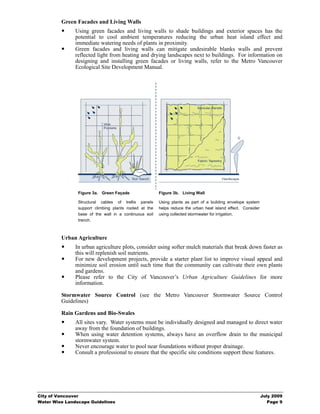 Green Facades and Living Walls
               Using green facades and living walls to shade buildings and exterior spaces has the
               potential to cool ambient temperatures reducing the urban heat island effect and
               immediate watering needs of plants in proximity.
               Green facades and living walls can mitigate undesirable blanks walls and prevent
               reflected light from heating and drying landscapes next to buildings. For information on
               designing and installing green facades or living walls, refer to the Metro Vancouver
               Ecological Site Development Manual.




                Figure 3a. Green Façade                 Figure 3b. Living Wall

                Structural cables of trellis panels     Using plants as part of a building envelope system
                support climbing plants rooted at the   helps reduce the urban heat island effect. Consider
                base of the wall in a continuous soil   using collected stormwater for irrigation.
                trench.



         Urban Agriculture
               In urban agriculture plots, consider using softer mulch materials that break down faster as
               this will replenish soil nutrients.
               For new development projects, provide a starter plant list to improve visual appeal and
               minimize soil erosion until such time that the community can cultivate their own plants
               and gardens.
               Please refer to the City of Vancouver’s Urban Agriculture Guidelines for more
               information.

         Stormwater Source Control (see the Metro Vancouver Stormwater Source Control
         Guidelines)

         Rain Gardens and Bio-Swales
               All sites vary. Water systems must be individually designed and managed to direct water
               away from the foundation of buildings.
               When using water detention systems, always have an overflow drain to the municipal
               stormwater system.
               Never encourage water to pool near foundations without proper drainage.
               Consult a professional to ensure that the specific site conditions support these features.




City of Vancouver                                                                                             July 2009
Water Wise Landscape Guidelines                                                                                  Page 9
 