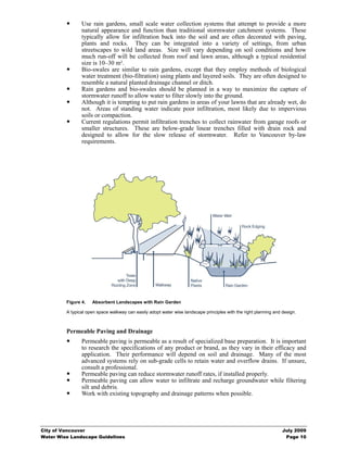 Use rain gardens, small scale water collection systems that attempt to provide a more
                natural appearance and function than traditional stormwater catchment systems. These
                typically allow for infiltration back into the soil and are often decorated with paving,
                plants and rocks. They can be integrated into a variety of settings, from urban
                streetscapes to wild land areas. Size will vary depending on soil conditions and how
                much run-off will be collected from roof and lawn areas, although a typical residential
                size is 10–30 m².
                Bio-swales are similar to rain gardens, except that they employ methods of biological
                water treatment (bio-filtration) using plants and layered soils. They are often designed to
                resemble a natural planted drainage channel or ditch.
                Rain gardens and bio-swales should be planned in a way to maximize the capture of
                stormwater runoff to allow water to filter slowly into the ground.
                Although it is tempting to put rain gardens in areas of your lawns that are already wet, do
                not. Areas of standing water indicate poor infiltration, most likely due to impervious
                soils or compaction.
                Current regulations permit infiltration trenches to collect rainwater from garage roofs or
                smaller structures. These are below-grade linear trenches filled with drain rock and
                designed to allow for the slow release of stormwater. Refer to Vancouver by-law
                requirements.




         Figure 4.   Absorbent Landscapes with Rain Garden

         A typical open space walkway can easily adopt water wise landscape principles with the right planning and design.



         Permeable Paving and Drainage
                Permeable paving is permeable as a result of specialized base preparation. It is important
                to research the specifications of any product or brand, as they vary in their efficacy and
                application. Their performance will depend on soil and drainage. Many of the most
                advanced systems rely on sub-grade cells to retain water and overflow drains. If unsure,
                consult a professional.
                Permeable paving can reduce stormwater runoff rates, if installed properly.
                Permeable paving can allow water to infiltrate and recharge groundwater while filtering
                silt and debris.
                Work with existing topography and drainage patterns when possible.




City of Vancouver                                                                                                  July 2009
Water Wise Landscape Guidelines                                                                                     Page 10
 
