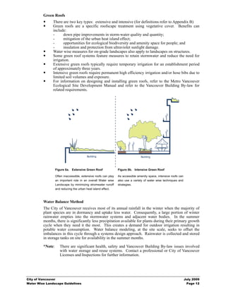 Green Roofs
               There are two key types: extensive and intensive (for definitions refer to Appendix B)
               Green roofs are a specific roofscape treatment using vegetative cover. Benefits can
               include:
               -      down pipe improvements in storm-water quality and quantity;
               -      mitigation of the urban heat island effect;
               -      opportunities for ecological biodiversity and amenity space for people; and
               -      insulation and protection from ultraviolet sunlight damage.
               Water wise measures for on-grade landscapes also apply to landscapes on structures.
               Some green roof systems feature measures to retain stormwater and reduce the need for
               irrigation.
               Extensive green roofs typically require temporary irrigation for an establishment period
               of approximately three years.
               Intensive green roofs require permanent high efficiency irrigation and/or hose bibs due to
               limited soil volumes and exposure.
               For information on designing and installing green roofs, refer to the Metro Vancouver
               Ecological Site Development Manual and refer to the Vancouver Building By-law for
               related requirements.




                                         Building                                Building



                  Figure 6a. Extensive Green Roof                Figure 6b. Intensive Green Roof

                  Often inaccessible, extensive roofs can play   As accessible amenity space, intensive roofs can
                  an important role in an overall Water wise     also use a variety of water wise techniques and
                  Landscape by minimizing stromwater runoff      strategies.
                  and reducing the urban heat island effect.



         Water Balance Method
         The City of Vancouver receives most of its annual rainfall in the winter when the majority of
         plant species are in dormancy and uptake less water. Consequently, a large portion of winter
         rainwater empties into the stormwater systems and adjacent water bodies. In the summer
         months, there is significantly less precipitation available for plants during their primary growth
         cycle when they need it the most. This creates a demand for outdoor irrigation resulting in
         potable water consumption. Water balance modeling, at the site scale, seeks to offset the
         imbalances in this cycle through a systems design approach. Rainwater is collected and stored
         in storage tanks on site for availability in the summer months.

         *Note:      There are significant health, safety and Vancouver Building By-law issues involved
                     with water storage and reuse systems. Contact a professional or City of Vancouver
                     Licenses and Inspections for further information.




City of Vancouver                                                                                                   July 2009
Water Wise Landscape Guidelines                                                                                      Page 12
 