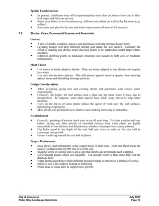 Special Considerations
               In general, coniferous trees will evapotranspirate more than deciduous trees due to their
               leaf shape and full year activity.
               Some trees thrive in wet locations (e.g. willows) and others do well in dry locations (e.g.
               redbud).
               Anticipate and plan for the size and water requirements of trees at full maturity.

7.6      Shrubs, Vines, Ornamental Grasses and Perennials

         General
               A mix of shrubs, climbers, grasses, and perennials will help increase biodiversity.
               Layering foliage will help intercept rainfall and shade the soil surface. Consider the
               effect of shading and drying when choosing plants to be established under larger plants
               and trees.
               Establish climbing plants on landscape structures and facades to help cool or moderate
               temperatures.

         Plant Choice
               Use native or hardy adaptive shrubs. They are better adapted to our climate and require
               less water.
               Use only non-invasive species. This will protect against invasive species from entering
               natural areas and disturbing drainage patterns.

         Design Considerations
               When designing, group new and existing shrubs and perennials with similar water
               requirements.
               Generally, the higher the leaf surface area a plant has the more water it loses due to
               transpiration. In response, some plant species have thick, waxy leaves to help retain
               moisture.
               Hairs on the leaves of some plants reduce the speed of wind over the leaf surfaces,
               minimizing evaporation.
               Most shrubs and perennials have shallow roots making them easy to transplant.

         Establishment
               Generally, planting of nursery stock may occur all year long. Exercise caution and care
               before, during and after periods of extended summer heat when plants are highly
               susceptible to root dieback and dehydration, whether in transport or recently planted.
               Dig holes equal to the depth of the root ball and twice as wide as the root ball to
               encourage root growth.
               Create a soil ring around the root ball of plants.

         Proper Maintenance
               Soak slowly and infrequently using soaker hoses or drip-lines. Note that shrub roots are
               usually located in the top 600 mm (2') of the soil.
               Sagging stems or wilting leaves are a sign that shrubs and perennials need watering.
               For container plants, check soil regularly. Use enough water so that some drips out the
               drainage hole.
               Water plants according to their different moisture needs to maximize watering efficiency.
               Improve soil with compost instead of fertilizing.
               Prune dead or weak parts to support new growth.




City of Vancouver                                                                               July 2009
Water Wise Landscape Guidelines                                                                  Page 14
 
