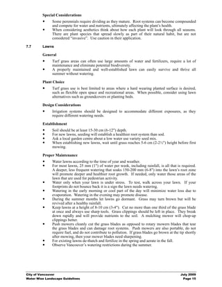 Special Considerations
               Some perennials require dividing as they mature. Root systems can become compounded
               and compete for water and nutrients, ultimately affecting the plant’s health.
               When considering aesthetics think about how each plant will look through all seasons.
               There are plant species that spread slowly as part of their natural habit, but are not
               considered “invasive”. Use caution in their application.

7.7      Lawns

         General
               Turf grass areas can often use large amounts of water and fertilizers, require a lot of
               maintenance and eliminate potential biodiversity.
               A properly maintained and well-established lawn can easily survive and thrive all
               summer without watering.

         Plant Choice
               Turf grass use is best limited to areas where a hard wearing planted surface is desired,
               such as flexible open space and recreational areas. When possible, consider using lawn
               alternatives such as groundcovers or planting beds.

         Design Considerations
               Irrigation systems should be designed to accommodate different exposures, as they
               require different watering needs.

         Establishment
               Soil should be at least 15-30 cm (6-12") depth.
               For new lawns, seeding will establish a healthier root system than sod.
               Ask a local garden centre about a low water use variety seed mix.
               When establishing new lawns, wait until grass reaches 5-6 cm (2-2½") height before first
               mowing.

         Proper Maintenance
               Water lawns according to the time of year and weather.
               For most lawns, 25 mm (1") of water per week, including rainfall, is all that is required.
               A deeper, less frequent watering that soaks 150-200 mm (6-8") into the lawn’s root zone
               will promote deeper and healthier root growth. If needed, only water those areas of the
               lawn that are used for pedestrian activity.
               Water only when your lawn is under stress. To test, walk across your lawn. If your
               footprints do not bounce back it is a sign the lawn needs watering.
               Watering in the early morning or cool part of the day will minimize water loss due to
               evaporation. Watering in the evening may promote disease.
               During the summer months let lawns go dormant. Grass may turn brown but will be
               revived after a healthy rainfall.
               Keep lawns at a height of 8-10 cm (3-4"). Cut no more than one third of the grass blade
               at once and always use sharp tools. Grass clippings should be left in place. They break
               down rapidly and will provide nutrients to the soil. A mulching mower will chop-up
               clippings better.
               Push mowers cleanly cut the grass blades as opposed to rotary mowers blades that tear
               the grass blades and can damage root systems. Push mowers are also portable, do not
               require fuel, and do not contribute to pollution. If grass blades go brown at the tip shortly
               after mowing, then your mower blades need sharpening.
               For existing lawns de-thatch and fertilize in the spring and aerate in the fall.
               Observe Vancouver’s watering restrictions during the summer.




City of Vancouver                                                                                 July 2009
Water Wise Landscape Guidelines                                                                    Page 15
 