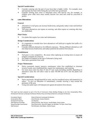 Special Considerations
                   Consider watering only the part of your lawn that is highly visible. For example, mow
                   and maintain the front while letting the rest of the lawn go dormant.
                   Consider limiting lawn areas to functional areas with heavier use; for example, as
                   children grow older lawn areas usually become less used and could be converted to
                   garden.

7.8         Lawn Alternatives

            General
                   Alternatives to turf grass can increase biodiversity, and greatly reduce water and fertilizer
                   requirements.
                   Turf grass alternatives can require no mowing, and often require no watering after they
                   are established.

            Plant Choice
                   Use plants that require less water and maintenance.

            Design Considerations
                   It is important to consider how lawn alternatives will hold up to regular foot traffic of a
                   particular area.
                   Consider different alternatives for different exposures. Mixing different alternatives will
                   also help increase biodiversity and reduce potential devastation from disease.

            Establishment
                   Turf grass is very competitive. Be aware when replacing an existing lawn to ensure all
                   turfgrass remnants are removed.
                   Soil depth will depend on the type of alternative being used.
                   Start native perennials from seed.

            Proper Maintenance
                   Native perennials require intensive maintenance when first established to eliminate
                   invasive weeds, once established they require less maintenance, and watering.
                   For most areas water less than 25 mm (1") per week (including rainfall), depending on
                   alternative used, this will allow water to soak 150-200 mm (6-8") into the plants root
                   zones.

            Special Considerations
                   Native perennials, though beautiful to some, may be considered messy and unattractive to
                   others. To give an indication of maintenance, consider mowing a strip around the
                   perimeter of the area.
                   Using more plant types will help prevent against devastation from disease.



This report has been prepared as part of the City of Vancouver’s Green Building Strategy by the City’s Sustainability Office,
Development Services/ Landscape Architecture Review Group and Sharp & Diamond Landscape Architecture.

Consultants Report:                 Sharp & Diamond Landscape Architecture
Sustainability Office:              David Ramslie, Andrea Wickham
Development Services:               Lee Beaulieu
Staff Steering Committee:           Sandy Esworthy, Alan Duncan, Jennifer Bailey, Sandy James
Sewer/Drainage Code Review:         David Desrochers, Steve McTaggart, Ian McHattie, Tim Ryce, David Pope
Staff Advisory:                     Rick Michaels, Anita Molaro, Sandra Korpan




City of Vancouver                                                                                                July 2009
Water Wise Landscape Guidelines                                                                                   Page 16
 