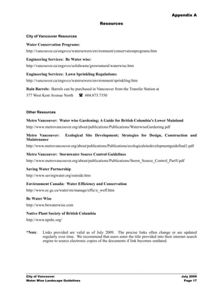 Appendix A

                                             Resources


City of Vancouver Resources

Water Conservation Programs:
http://vancouver.ca/engsvcs/watersewers/environment/conservationprograms.htm

Engineering Services: Be Water wise:
http://vancouver.ca/engsvcs/solidwaste/grownatural/waterwise.htm

Engineering Services: Lawn Sprinkling Regulations:
http://vancouver.ca/engsvcs/watersewers/environment/sprinkling.htm

Rain Barrels: Barrels can be purchased in Vancouver from the Transfer Station at
377 West Kent Avenue North          604.873.7350



Other Resources

Metro Vancouver: Water wise Gardening; A Guide for British Columbia’s Lower Mainland
http://www.metrovancouver.org/about/publications/Publications/WaterwiseGardening.pdf

Metro Vancouver:        Ecological Site Development; Strategies for Design, Construction and
Maintenance
http://www.metrovancouver.org/about/publications/Publications/ecologicalsitedevelopmentguidefinal1.pdf

Metro Vancouver: Stormwater Source Control Guidelines
http://www.metrovancouver.org/about/publications/Publications/Storm_Source_Control_PartV.pdf

Saving Water Partnership
http://www.savingwater.org/outside.htm

Environment Canada: Water Efficiency and Conservation
http://www.ec.gc.ca/water/en/manage/effic/e_weff.htm

Be Water Wise
http://www.bewaterwise.com

Native Plant Society of British Columbia
http://www.npsbc.org/


*Note:    Links provided are valid as of July 2009. The precise links often change or are updated
          regularly over time. We recommend that users enter the title provided into their internet search
          engine to source electronic copies of the documents if link becomes outdated.




City of Vancouver                                                                               July 2009
Water Wise Landscape Guidelines                                                                  Page 17
 