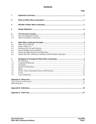 Contents

                                                                                                                                                          Page

1              Application and Intent ................................................................................................................ 1

2              What are Water Wise Landscapes? .......................................................................................... 1

3              Benefits of Water Wise Landscapes ......................................................................................... 1

4              Design Objectives....................................................................................................................... 2

5              The Vancouver Context.............................................................................................................. 2
5.1            Vancouver Regional Ecology ....................................................................................................... 2
5.2            Water Availability in Vancouver ................................................................................................... 2

6              Water Wise Landscape Principles ............................................................................................ 3
6.1            Water Wise by Design .................................................................................................................. 3
6.2            Reduce Water Use......................................................................................................................... 3
6.3            Maximize Re-Use and Collection................................................................................................. 3
6.4            Provide Healthy Soils and Mulch ................................................................................................. 3
6.5            Choose the Right Plants for the Right Place................................................................................. 3
6.6            Reduce Run Off: Infiltration, Absorbent and Permeable Landscapes ......................................... 3

7              Strategies for Ecological & Water Wise Landscapes.............................................................. 3
7.1            Site Planning................................................................................................................................. 3
7.2            Components/Materials.................................................................................................................. 5
7.3            Techniques .................................................................................................................................... 6
7.4            Design Considerations .................................................................................................................. 8
7.5            Plants .......................................................................................................................................... 13
7.6            Shrubs, Vines, Ornamental Grasses and Perennials.................................................................... 14
7.7            Lawns ......................................................................................................................................... 15
7.8            Lawn Alternatives....................................................................................................................... 16

Appendix A - Resources........................................................................................................................... 17
City of Vancouver Resources ...................................................................................................................... 17
Other Resources .......................................................................................................................................... 17

Appendix B - Definitions .......................................................................................................................... 19

Appendix C - Plant Lists........................................................................................................................... 21




City of Vancouver                                                                                                                                   July 2009
Water Wise Landscape Guidelines                                                                                                                        Page i
 
