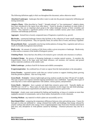 Appendix B

                                               Definitions


The following definitions apply to their use throughout this document, unless otherwise stated.

Absorbent Landscapes: landscapes that allow water to soak into the ground, temporarily infiltrating and
storing stormwater.

Adaptive Plants: Often described as “hardy”, “drought tolerant” or “low maintenance”, adaptive plants
have been introduced to the region from other places. Tested by decades of gardeners in many kinds of
applications, they are an important plant group in the urban landscape because of their versatility and
success. They represent a significant portion of the widely available nursery plant stock available to
consumers and landscape professions.

Aggregate: formed from a loosely compacted mass of fragments or particles (e.g. gravel).

Bio-Swales: constructed landscape features that facilitate in the collection of water runoff, trapping and
filtering both silt and pollution. They are typically linear, for surface flow of water, and always vegetated.

Bio-geoclimatic Zone: a geographic area having similar patterns of energy flow, vegetation and soils as a
result of a broadly homogenous macroclimate.

Biodiversity: the amount of variation of life forms within a given ecosystem or landscape. Biodiversity
is often used as a measure of the health of biological systems.

Climbing Plants: those that have the ability to be trained to grow vertically onto structures or surfaces.

Ecological Design: the process of designing landscapes to emulate natural systems. It considers the
biogeoclimatic zones at the large scale and shade tolerance, soil moisture, soil nutrient, and ground
surface materials conditions at the smaller scale.

Edible Landscape: produces food fit for human and wildlife consumption.

Evapotranspiration: the combined loss of water as vapour from the land and plants to the atmosphere.

Green Facades: vegetated exterior walls that use vertical systems to support climbing plants growing
from the ground or planters. Also see living walls.

Green Roofs – Extensive: features lightweight growing medium usually less than 150 mm (6") in depth.
This type of green roof requires minimal ongoing maintenance once established. Typically, these types of
roofs may have a more natural appearance with sedums, various grasses, and perennials.

Green Roofs – Intensive: have a greater soil depth than extensive green roofs. Typically depths are
300-900 mm+ (12-36"+). These types of roofs more commonly involve larger tree and shrub plantings.
Irrigation and maintenance requirements are higher than typical extensive green roofs.

Greywater: cloudy waste water produced by bathing and laundering, as long as it contains no more than
negligible amounts of contaminants, such as fecal matter, food particles or toxic chemicals.

Growing Medium: any material in which a plant can successfully survive.

Heat Island Effect: comparing the temperature differences between cities and outlying areas. Causes for
heat gain in cities are attributed to: energy released from traffic and buildings; heat energy released by
exterior surfaces that absorb solar energy; lower evapotranspiration rates from lower biomass and natural
land area; and, disruptions in wind patterns caused by buildings. Chemical processes may also be a
factor.




City of Vancouver                                                                                   July 2009
Water Wise Landscape Guidelines                                                                      Page 19
 