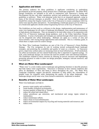 1        Application and Intent
         The primary audience for these guidelines is applicants considering or undertaking
         development on private property whose projects have a landscape component. The Water Wise
         Design Guidelines are intended to be used in conjunction with Vancouver’s Zoning and
         Development By-law and other regulations, policies and guidelines (in particular, landscape
         guidelines or policies). Water wise planning works best as an integrated approach, using as
         many of the relevant strategies as possible. Prior to design and implementation, applicants
         should first contact the Enquiry Centre at the City of Vancouver to ensure compliance with City
         and/or area-specific plans and policies. If contemplating a landscape project on City lands (e.g.
         on a boulevard) applicants should contact Engineering Services at the City of Vancouver.

         The Guidelines are best used as a reference in the design, implementation and maintenance of
         water wise landscapes for all scales of landscape development, from small garden restorations
         to high-density developments. They are designed to be used either alone or in conjunction with
         other City of Vancouver landscape design guidance, such as the Urban Agriculture Design
         Guidelines. A series of principles and strategies are outlined through which water conservation
         can be integrated into urban landscaping. Methods can apply to a variety of sites and
         micro-climates, with varying design opportunities and constraints. This is a voluntary guide, in
         which there is ample room for creative design.

         The Water Wise Landscape Guidelines are part of the City of Vancouver’s Green Building
         Strategy. The City recognizes its role in working toward ecologically-based landscape
         strategies, and protecting the availability and quality of water as a resource. As Vancouver
         grows, impervious surfaces place an increasing strain on local infrastructure. If left unchecked,
         our urban environments can lose natural biodiversity that is important to regional ecology. As
         well, some landscape designs can increase the need for potable water and chemical fertilizers.
         The Guidelines respond to these concerns by drawing on proven successes and highlighting
         promising advances in order to draw out design principles, strategies, relevant resources, and
         local plant lists.

2        What are Water Wise Landscapes?
         “Water wise” is a term widely used in landscape and gardening literature to describe practices
         that help reduce water requirements. Vancouver is fortunate to have natural conditions that
         allow an abundance of flora and fauna to thrive throughout the year. The Water Wise
         Landscape Guidelines suggest site-specific treatments to help reduce the consumption of
         potable water for irrigation while maintaining the quality of the urban landscape. Any
         landscape design can be water wise; from formal to naturalistic, traditional to modern.

3        Benefits of Water Wise Landscapes
         Water wise landscapes can help to:

               preserve water quality and availability;
               create healthy ecological environments;
               increase quantity of plant life or “biomass”;
               reduce the urban heat island effect;
               reduce greenhouse gas emissions, and mechanical and energy inputs related to
               maintenance;
               reduce maintenance efforts;
               reduce strain on local infrastructure;
               reduce environmental impacts by recycling and reusing materials and resources; and
               reduce costs.




City of Vancouver                                                                               July 2009
Water Wise Landscape Guidelines                                                                    Page 1
 