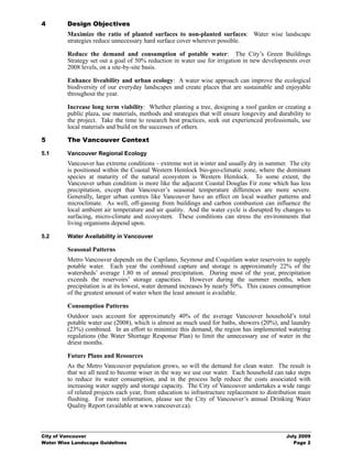 4        Design Objectives
         Maximize the ratio of planted surfaces to non-planted surfaces: Water wise landscape
         strategies reduce unnecessary hard surface cover wherever possible.

         Reduce the demand and consumption of potable water: The City’s Green Buildings
         Strategy set out a goal of 50% reduction in water use for irrigation in new developments over
         2008 levels, on a site-by-site basis.

         Enhance liveability and urban ecology: A water wise approach can improve the ecological
         biodiversity of our everyday landscapes and create places that are sustainable and enjoyable
         throughout the year.

         Increase long term viability: Whether planting a tree, designing a roof garden or creating a
         public plaza, use materials, methods and strategies that will ensure longevity and durability to
         the project. Take the time to research best practices, seek out experienced professionals, use
         local materials and build on the successes of others.

5        The Vancouver Context

5.1      Vancouver Regional Ecology
         Vancouver has extreme conditions – extreme wet in winter and usually dry in summer. The city
         is positioned within the Coastal Western Hemlock bio-geo-climatic zone, where the dominant
         species at maturity of the natural ecosystem is Western Hemlock. To some extent, the
         Vancouver urban condition is more like the adjacent Coastal Douglas Fir zone which has less
         precipitation, except that Vancouver’s seasonal temperature differences are more severe.
         Generally, larger urban centres like Vancouver have an effect on local weather patterns and
         microclimate. As well, off-gassing from buildings and carbon combustion can influence the
         local ambient air temperature and air quality. And the water cycle is disrupted by changes to
         surfacing, micro-climate and ecosystem. These conditions can stress the environments that
         living organisms depend upon.

5.2      Water Availability in Vancouver

         Seasonal Patterns
         Metro Vancouver depends on the Capilano, Seymour and Coquitlam water reservoirs to supply
         potable water. Each year the combined capture and storage is approximately 22% of the
         watersheds’ average 1.80 m of annual precipitation. During most of the year, precipitation
         exceeds the reservoirs’ storage capacities. However during the summer months, when
         precipitation is at its lowest, water demand increases by nearly 50%. This causes consumption
         of the greatest amount of water when the least amount is available.

         Consumption Patterns
         Outdoor uses account for approximately 40% of the average Vancouver household’s total
         potable water use (2008), which is almost as much used for baths, showers (20%), and laundry
         (23%) combined. In an effort to minimize this demand, the region has implemented watering
         regulations (the Water Shortage Response Plan) to limit the unnecessary use of water in the
         driest months.

         Future Plans and Resources
         As the Metro Vancouver population grows, so will the demand for clean water. The result is
         that we all need to become wiser in the way we use our water. Each household can take steps
         to reduce its water consumption, and in the process help reduce the costs associated with
         increasing water supply and storage capacity. The City of Vancouver undertakes a wide range
         of related projects each year, from education to infrastructure replacement to distribution main
         flushing. For more information, please see the City of Vancouver’s annual Drinking Water
         Quality Report (available at www.vancouver.ca).



City of Vancouver                                                                              July 2009
Water Wise Landscape Guidelines                                                                   Page 2
 