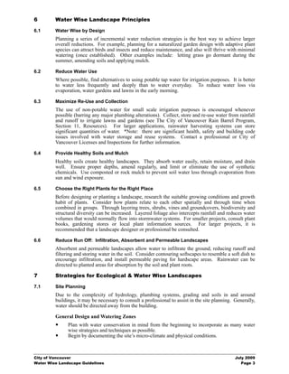 6        Water Wise Landscape Principles

6.1      Water Wise by Design
         Planning a series of incremental water reduction strategies is the best way to achieve larger
         overall reductions. For example, planning for a naturalized garden design with adaptive plant
         species can attract birds and insects and reduce maintenance, and also will thrive with minimal
         watering (once established). Other examples include: letting grass go dormant during the
         summer, amending soils and applying mulch.

6.2      Reduce Water Use
         Where possible, find alternatives to using potable tap water for irrigation purposes. It is better
         to water less frequently and deeply than to water everyday. To reduce water loss via
         evaporation, water gardens and lawns in the early morning.

6.3      Maximize Re-Use and Collection
         The use of non-potable water for small scale irrigation purposes is encouraged whenever
         possible (barring any major plumbing alterations). Collect, store and re-use water from rainfall
         and runoff to irrigate lawns and gardens (see The City of Vancouver Rain Barrel Program,
         Section 11, Resources). For larger applications, rainwater harvesting systems can store
         significant quantities of water. *Note: there are significant health, safety and building code
         issues involved with water storage and reuse systems. Contact a professional or City of
         Vancouver Licenses and Inspections for further information.

6.4      Provide Healthy Soils and Mulch
         Healthy soils create healthy landscapes. They absorb water easily, retain moisture, and drain
         well. Ensure proper depths, amend regularly, and limit or eliminate the use of synthetic
         chemicals. Use composted or rock mulch to prevent soil water loss through evaporation from
         sun and wind exposure.

6.5      Choose the Right Plants for the Right Place
         Before designing or planting a landscape, research the suitable growing conditions and growth
         habit of plants. Consider how plants relate to each other spatially and through time when
         combined in groups. Through layering trees, shrubs, vines and groundcovers, biodiversity and
         structural diversity can be increased. Layered foliage also intercepts rainfall and reduces water
         volumes that would normally flow into stormwater systems. For smaller projects, consult plant
         books, gardening stores or local plant information sources. For larger projects, it is
         recommended that a landscape designer or professional be consulted.

6.6      Reduce Run Off: Infiltration, Absorbent and Permeable Landscapes
         Absorbent and permeable landscapes allow water to infiltrate the ground, reducing runoff and
         filtering and storing water in the soil. Consider contouring softscapes to resemble a soft dish to
         encourage infiltration, and install permeable paving for hardscape areas. Rainwater can be
         directed to planted areas for absorption by the soil and plant roots.

7        Strategies for Ecological & Water Wise Landscapes

7.1      Site Planning
         Due to the complexity of hydrology, plumbing systems, grading and soils in and around
         buildings, it may be necessary to consult a professional to assist in the site planning. Generally,
         water should be directed away from the building.

         General Design and Watering Zones
               Plan with water conservation in mind from the beginning to incorporate as many water
               wise strategies and techniques as possible.
               Begin by documenting the site’s micro-climate and physical conditions.



City of Vancouver                                                                                 July 2009
Water Wise Landscape Guidelines                                                                      Page 3
 