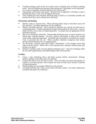 Consider creating a plan of the site’s hydro zones to identify areas of distinct watering
               needs. This will help provide rationale when picking the “right plants for the right place”
               (e.g. water loving plants should be planted in low-lying areas).
               Group plants with similar water needs. The plant lists in Appendix C will help to create a
               planting plan that is water wise throughout all seasons.
               Areas needing the most irrigation should be kept as small as is reasonably possible and
               located where they can be watered most efficiently.

         Orientation and Shading
               Identify windy or exposed areas. When selecting plants, keep in mind these areas will
               dry out faster. Use plants appropriate for the conditions.
               Identify sun/shade exposure. Areas exposed to afternoon sun will dry out faster due to
               evapotranspiration. Consider appropriate drought tolerant plants for these areas. Areas in
               shade will have lower rates of evapotranspiration. Use plants that are appropriate for the
               identified exposure.
               Plan to use hardscape efficiently. Impermeable hardscape areas in sunny locations can
               absorb heat, creating hotspots. Use trees, trellises and arbours in these areas to help
               create shade, reducing temperature. Permeable paving should be considered as it allows
               water to percolate into the soil. Where possible, substitute contiguous hard surface
               paving with permeable pavers or stepping stones.
               For driveways, consider using hard surface “wheelstrips” in the straight section that
               aligns with the wheels. Where side to side manoeuvring is required, modular grass grid
               paving is an option.
               Reflective building walls can heat adjacent landscape areas. Note how buildings affect
               the site, plant appropriately, and shade building walls where possible.

         Grading
               Create a plan identifying above and below ground utilities (stormwater), drainage
               patterns, grading, water table, and soil conditions.
               Contour the land to slow the flow of water. This will reduce the speed and quantity of
               runoff in wet winter periods, which reduces the strain on local sewer systems in periods
               of high precipitation.
               Proper grading also encourages infiltration in dry periods.
               Use plants that like more water in areas where rainwater collects. For relative high points
               use plants that prefer dry conditions.




City of Vancouver                                                                               July 2009
Water Wise Landscape Guidelines                                                                    Page 4
 