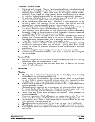 Native and “Adaptive” Plants
               Native and hardy non-native Adaptive Plants have adapted to our regional climatic and
               soil conditions. This adaptation helps them survive wet winters and dry summers without
               requiring regular watering. While native plants are encouraged wherever possible,
               particularly to provide food and habitat for native wildlife, many non-native plant species
               are commonly used and readily available that will also contribute to healthy landscapes.
               To understand what plants thrive in your particular area, walk around nearby natural
               areas, and consult local garden centers or native plant societies.
               Do not collect plants from natural areas. Disturbance to natural populations can be
               harmful to ecology, and transplants often do not survive. Buy collected seeds and
               cuttings of native plants propagated in nurseries from responsible suppliers.
               When selecting plants in the nursery, look for a balance between plant growth and pot
               size. Choose plants with rigorous growth and healthy foliage with no yellowing.
               Water generously during transplanting, and avoid transplanting container or root stock in
               hot weather. Check with the supplier about methods for transport. Always cover exposed
               roots and foliage. Hand mist the roots and leaves as needed.
               Plant in the spring or late fall to reduce stress from summer heat and drought. Summer
               droughts often extend into October, which is why late fall is preferred. By planting in
               late fall most plants root systems have time to acclimatize and establish throughout the
               winter. They can then begin growing when warmer weather begins.
               Though native plants do not require “watering” in nature, they do often require watering
               in cultivation depending on where they are planted. Typically, native plants require
               watering for the first few years after planting to increase the probability of successful
               establishment.
               Try to use native plants in the same types of places they choose to grow naturally.
               For specific plant information refer to the section below on plants, and the selected plant
               lists in Appendix C.

         Structural Soils
               Structural soils provide more room for the development of tree and shrub roots, allowing
               them to grow deeper and gain more access to water.
               Some research has suggested that aggregates within soils can increase soil moisture
               content through condensation.

7.3      Techniques

         Mulching
               Mulching helps to retain moisture by protecting the soil from drying winds, insulating
               soil temperature and reducing evapotranspiration.
               Collect leaves in the fall and store over the winter for later use. Mulch can be applied on
               the soil in the fall to protect it from rainfall erosion in winter. More importantly, gardens
               should be mulched in the spring to help retain moisture during the summer periods.
               For most shrubs, perennials and groundcovers mulch to 50 mm (2") depth and refresh as
               required to maintain this depth.
               Mulch maintains the state of the soil moisture content and temperature when it is applied.
               It is critical that the soil be thoroughly and well watered. If mulch is placed on dry soil,
               the soil will remain dry even after subsequent rainfall or watering events.
               Mulch lightly with organic matter to improve soil nutrients. Mulch generously to
               minimize evaporation.
               Composted bark mulch will help add nutrients and organic matter to soils. Wood chip
               mulches may draw nitrogen out of soils, whereas stone mulches are typically neutral.
               Mulch material should consist of large enough particles so that the mulch will not hold
               water, allowing it to percolate into the soil.
               Mulch helps to increase microbial activity that “fixes” nutrients, a part of healthy soils.
               Mulch helps prevent weeds from establishing and competing for water and soil nutrients.
               Consult garden centers, tree companies or landscape professionals for the best types of
               mulch to use.



City of Vancouver                                                                                 July 2009
Water Wise Landscape Guidelines                                                                      Page 6
 