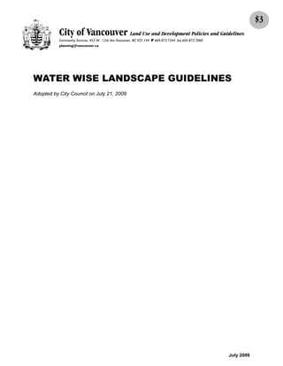 $3
           City of Vancouver Land Use and Development Policies and Guidelines
           Community Services, 453 W. 12th Ave Vancouver, BC V5Y 1V4 F 604.873.7344 fax 604.873.7060
           planning@vancouver.ca




WATER WISE LANDSCAPE GUIDELINES
Adopted by City Council on July 21, 2009




                                                                                                       July 2009
 