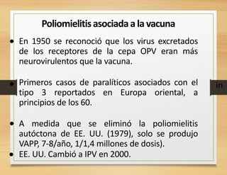 Poliomielitisasociadaa la vacuna
• En 1950 se reconoció que los virus excretados
de los receptores de la cepa OPV eran más
neurovirulentos que la vacuna.
Primeros casos de paralíticos asociados con el
tipo 3 reportados en Europa oriental, a
principios de los 60.
A medida que se eliminó la poliomielitis
autóctona de EE. UU. (1979), solo se produjo
VAPP, 7-8/año, 1/1,4 millones de dosis).
EE. UU. Cambió a IPV en 2000.
• in
•
•
 
