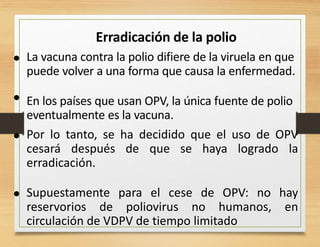 Erradicación de la polio
• La vacuna contra la polio difiere de la viruela en que
puede volver a una forma que causa la enfermedad.
En los países que usan OPV, la única fuente de polio
eventualmente es la vacuna.
•
• Por lo tanto, se ha decidido que el uso de OPV
cesará después de que se haya logrado la
erradicación.
Supuestamente para el cese de OPV: no hay
reservorios de poliovirus no humanos, en
circulación de VDPV de tiempo limitado
•
 