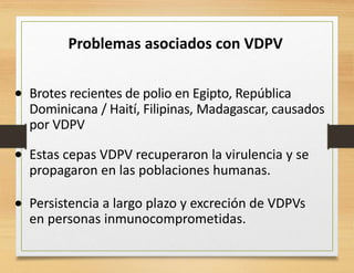 Problemas asociados con VDPV
• Brotes recientes de polio en Egipto, República
Dominicana / Haití, Filipinas, Madagascar, causados
por VDPV
• Estas cepas VDPV recuperaron la virulencia y se
propagaron en las poblaciones humanas.
Persistencia a largo plazo y excreción de VDPVs
en personas inmunocomprometidas.
•
 