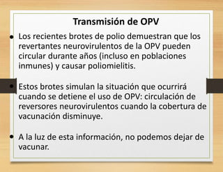 Transmisión de OPV
• Los recientes brotes de polio demuestran que los
revertantes neurovirulentos de la OPV pueden
circular durante años (incluso en poblaciones
inmunes) y causar poliomielitis.
Estos brotes simulan la situación que ocurrirá
cuando se detiene el uso de OPV: circulación de
reversores neurovirulentos cuando la cobertura de
vacunación disminuye.
A la luz de esta información, no podemos dejar de
vacunar.
•
•
 
