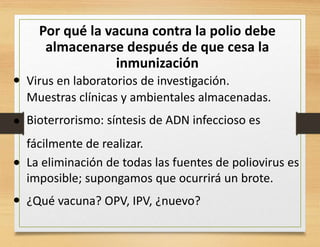 Por qué la vacuna contra la polio debe
almacenarse después de que cesa la
inmunización
• Virus en laboratorios de investigación.
Muestras clínicas y ambientales almacenadas.
Bioterrorismo: síntesis de ADN infeccioso es
fácilmente de realizar.
La eliminación de todas las fuentes de poliovirus es
imposible; supongamos que ocurrirá un brote.
¿Qué vacuna? OPV, IPV, ¿nuevo?•
•
•
 