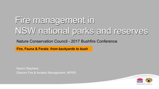 Fire management in
NSW national parks and reserves
Nature Conservation Council - 2017 Bushfire Conference
Naomi Stephens
Director Fire & Incident Management, NPWS
Fire, Fauna & Ferals: from backyards to bush
 