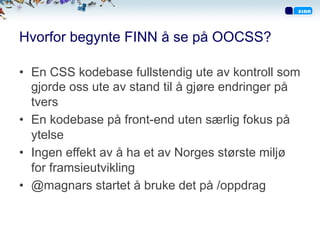 Hvorfor begynte FINN å se på OOCSS?
•  En CSS kodebase fullstendig ute av kontroll som
gjorde oss ute av stand til å gjøre endringer på
tvers
•  En kodebase på front-end uten særlig fokus på
ytelse
•  Ingen effekt av å ha et av Norges største miljø
for framsieutvikling
•  @magnars startet å bruke det på /oppdrag
 