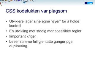 CSS kodelukten var plagsom
•  Utviklere lager sine egne ”øyer” for å holde
kontroll
•  En utvikling mot stadig mer spesifikke regler
•  !important kriger
•  Løser samme feil gjentatte ganger pga
duplisering
 