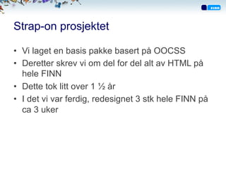 Strap-on prosjektet
•  Vi laget en basis pakke basert på OOCSS
•  Deretter skrev vi om del for del alt av HTML på
hele FINN
•  Dette tok litt over 1 ½ år
•  I det vi var ferdig, redesignet 3 stk hele FINN på
ca 3 uker
 