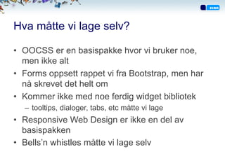 Hva måtte vi lage selv?
•  OOCSS er en basispakke hvor vi bruker noe,
men ikke alt
•  Forms oppsett rappet vi fra Bootstrap, men har
nå skrevet det helt om
•  Kommer ikke med noe ferdig widget bibliotek
–  tooltips, dialoger, tabs, etc måtte vi lage
•  Responsive Web Design er ikke en del av
basispakken
•  Bells’n whistles måtte vi lage selv
 