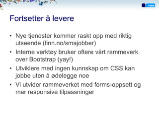 Fortsetter å levere
•  Nye tjenester kommer raskt opp med riktig
utseende (finn.no/smajobber)
•  Interne verktøy bruker oftere vårt rammeverk
over Bootstrap (yay!)
•  Utviklere med ingen kunnskap om CSS kan
jobbe uten å ødelegge noe
•  Vi utvider rammeverket med forms-oppsett og
mer responsive tilpassninger
 
