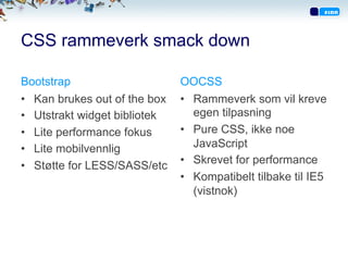 CSS rammeverk smack down
Bootstrap
•  Kan brukes out of the box
•  Utstrakt widget bibliotek
•  Lite performance fokus
•  Lite mobilvennlig
•  Støtte for LESS/SASS/etc
OOCSS
•  Rammeverk som vil kreve
egen tilpasning
•  Pure CSS, ikke noe
JavaScript
•  Skrevet for performance
•  Kompatibelt tilbake til IE5
(vistnok)
 