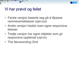 Vi har prøvd og feilet
•  Første versjon baserte seg på å tilpasse
rammeverksklasser (opt-out)
•  Andre versjon hadde noen egne responsive
klasser
•  Tredje versjon har egne objekter som gir
responsive oppførsel (opt-in)
•  The Neverending Grid
 