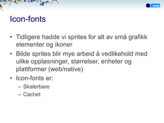 Icon-fonts
•  Tidligere hadde vi sprites for alt av små grafikk
elementer og ikoner
•  Bilde sprites blir mye arbeid å vedlikehold med
ulike oppløsninger, størrelser, enheter og
plattformer (web/native)
•  Icon-fonts er:
–  Skalerbare
–  Cachet
 