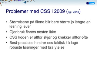 Problemer med CSS i 2009 (og i 2013)
•  Størrelsene på filene blir bare større jo lengre en
løsning lever
•  Gjenbruk finnes nesten ikke
•  CSS koden er altfor skjør og knekker altfor ofte
•  Best-practices hindrer oss faktisk i å lage
robuste løsninger med bra ytelse
 