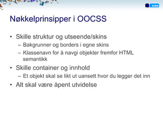 Nøkkelprinsipper i OOCSS
•  Skille struktur og utseende/skins
–  Bakgrunner og borders i egne skins
–  Klassenavn for å navgi objekter fremfor HTML
semantikk
•  Skille container og innhold
–  Et objekt skal se likt ut uansett hvor du legger det inn
•  Alt skal være åpent utvidelse
 