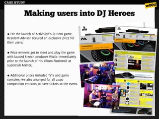 CASE STUDY


             Making users into DJ Heroes

   For the launch of Activision’s DJ Hero game,
 Resident Advisor secured an exclusive prize for
 their users;

   Prize winners got to meet and play the game
 with lauded French producer Vitalic immediately
 prior to the launch of his album Flashmob at
 superclub Matter;

   Additional prizes included TV’s and game
 consoles; we also arranged for all 2,000
 competition entrants to have tickets to the event.
 