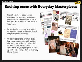 CASE STUDY


  Exciting users with Everyday Masterpieces

    In 2008, a series of global parties
    celebrating the hugely successful first
    year of the Fiat 500 were held in the UK,
    Budapest, Milan, Munich, Paris, Tokyo &
    Cape Town.

    For the London event, we were tasked
    with generating user excitement through
    integrated promotions only;

    We delivered editorial coverage across
    key young urbanite sites such as Itchy
    City and Urban Junkies. In conjunction
    with Don’t Panic, we also ran a
    competition for young designers to come
    up with poster designs themed ‘Everyday
    Masterpieces’;
 
