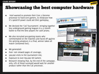 CASE STUDY


  Showcasing the best computer hardware
     Intel wanted to promote their Core 2 Extreme
    processor to hard-core gamers, to showcase how
    it’s speed & power could aid their gameplay;

    We devised the ‘C2E Tournament’, bringing together
    key underground gaming leagues in a 3 month
    battle to find the best players for cash prizes;

    We also recruited pro-gaming teams who
    commentated on the matches and faced off against
    the winning amateurs in a final, winner takes all
    match (streamed live);

    We generated:
    Over 10m viewed pages of coverage;
    500,000 visits to the tournament site;
    Exposure to over 850,000 UK Gamers
    Research showing that, by the end of the campaign,
    only 10% of those surveyed would wait for another
    product rather than the C2E processor.
 