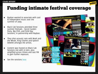 CASE STUDY


   Funding intimate festival coverage
   Rayban wanted to associate with cool
   & independent music over the
   summer of 2009.

   Black Cab Sessions attended three
   summer festivals - Secret Garden
   Party, Big Chill, and Field Day
   Sessions, in partnership with Rayban.

   They shot acoustic sets with Noah and
   the Whale, King Charles and Speech
   Debelle amongst the artists.

   Content was hosted on Black Cab
   Sessions site with re-skin, plus
   amplified across Vimeo and Last FM
   to gain further exposure.

   See the sessions here
 