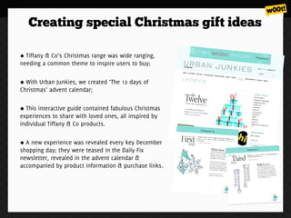 Creating special Christmas gift ideas

  Tiffany & Co’s Christmas range was wide ranging,
needing a common theme to inspire users to buy;

  With Urban Junkies, we created ‘The 12 days of
Christmas’ advent calendar;

  This interactive guide contained fabulous Christmas
experiences to share with loved ones, all inspired by
individual Tiffany & Co products.

  A new experience was revealed every key December
shopping day; they were teased in the Daily Fix
newsletter, revealed in the advent calendar &
accompanied by product information & purchase links.
 