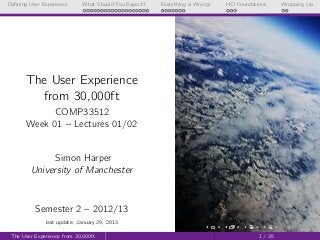 Deﬁning User Experience      What Should You Expect?   Everything is Wrong!   HCI Foundations      Wrapping Up




       The User Experience
         from 30,000ft
            COMP33512
       Week 01 – Lectures 01/02


              Simon Harper
        University of Manchester



          Semester 2 – 2012/13
              last update: January 29, 2013

 The User Experience from 30,000ft                                                        1 / 35
 