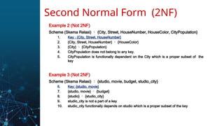 Example 2 (Not 2NF)
Scheme (Skema Relasi)  {City, Street, HouseNumber, HouseColor, CityPopulation}
1. Key : {City, Street, HouseNumber}
2. {City, Street, HouseNumber}  {HouseColor}
3. {City}  {CityPopulation}
4. CityPopulation does not belong to any key.
5. CityPopulation is functionally dependent on the City which is a proper subset of the
key
Example 3 (Not 2NF)
Scheme (Skema Relasi)  {studio, movie, budget, studio_city}
6. Key: {studio, movie}
7. {studio, movie}  {budget}
8. {studio}  {studio_city}
9. studio_city is not a part of a key
10. studio_city functionally depends on studio which is a proper subset of the key
Second Normal Form (2NF)
 