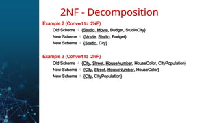 Example 2 (Convert to 2NF)
Old Scheme  {Studio, Movie, Budget, StudioCity}
New Scheme  {Movie, Studio, Budget}
New Scheme  {Studio, City}
Example 3 (Convert to 2NF)
Old Scheme  {City, Street, HouseNumber, HouseColor, CityPopulation}
New Scheme  {City, Street, HouseNumber, HouseColor}
New Scheme  {City, CityPopulation}
2NF - Decomposition
 