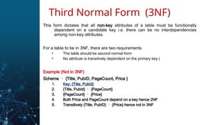 This form dictates that all non-key attributes of a table must be functionally
dependent on a candidate key i.e. there can be no interdependencies
among non-key attributes.
For a table to be in 3NF, there are two requirements
• The table should be second normal form
• No attribute is transitively dependent on the primary key (
Example (Not in 3NF)
Scheme  {Title, PubID, PageCount, Price }
1. Key: {Title, PubId}
2. {Title, PubId}  {PageCount}
3. {PageCount}  {Price}
4. Both Price and PageCount depend on a key hence 2NF
5. Transitively {Title, PubID}  {Price} hence not in 3NF
Third Normal Form (3NF)
 