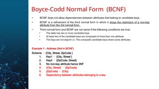 • BCNF does not allow dependencies between attributes that belong to candidate keys.
• BCNF is a refinement of the third normal form in which it drops the restriction of a non-key
attribute from the 3rd normal form.
• Third normal form and BCNF are not same if the following conditions are true:
• The table has two or more candidate keys
• At least two of the candidate keys are composed of more than one attribute
• The keys are not disjoint i.e. The composite candidate keys share some attributes
Example 1 - Address (Not in BCNF)
Scheme  {City, Street, ZipCode }
1. Key1  {City, Street }
2. Key2  {ZipCode, Street}
3. No non-key attribute hence 3NF
4. {City, Street}  {ZipCode}
5. {ZipCode}  {City}
6. Dependency between attributes belonging to a key
Boyce-Codd Normal Form (BCNF)
 