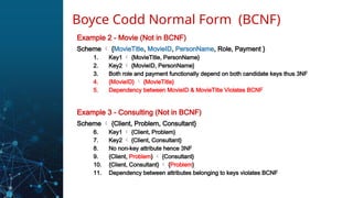 Example 2 - Movie (Not in BCNF)
Scheme  {MovieTitle, MovieID, PersonName, Role, Payment }
1. Key1  {MovieTitle, PersonName}
2. Key2  {MovieID, PersonName}
3. Both role and payment functionally depend on both candidate keys thus 3NF
4. {MovieID}  {MovieTitle}
5. Dependency between MovieID & MovieTitle Violates BCNF
Example 3 - Consulting (Not in BCNF)
Scheme  {Client, Problem, Consultant}
6. Key1  {Client, Problem}
7. Key2  {Client, Consultant}
8. No non-key attribute hence 3NF
9. {Client, Problem}  {Consultant}
10. {Client, Consultant}  {Problem}
11. Dependency between attributes belonging to keys violates BCNF
Boyce Codd Normal Form (BCNF)
 
