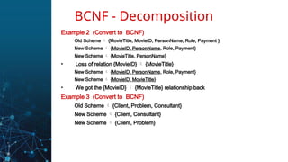 Example 2 (Convert to BCNF)
Old Scheme  {MovieTitle, MovieID, PersonName, Role, Payment }
New Scheme  {MovieID, PersonName, Role, Payment}
New Scheme  {MovieTitle, PersonName}
• Loss of relation {MovieID}  {MovieTitle}
New Scheme  {MovieID, PersonName, Role, Payment}
New Scheme  {MovieID, MovieTitle}
• We got the {MovieID}  {MovieTitle} relationship back
Example 3 (Convert to BCNF)
Old Scheme  {Client, Problem, Consultant}
New Scheme  {Client, Consultant}
New Scheme  {Client, Problem}
BCNF - Decomposition
 