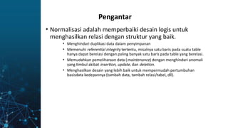 • Normalisasi adalah memperbaiki desain logis untuk
menghasilkan relasi dengan struktur yang baik.
• Menghindari duplikasi data dalam penyimpanan
• Memenuhi referential integrity tertentu, misalnya satu baris pada suatu table
hanya dapat berelasi dengan paling banyak satu baris pada table yang berelasi.
• Memudahkan pemeliharaan data (maintenance) dengan menghindari anomali
yang timbul akibat insertion, update, dan deletion.
• Menghasilkan desain yang lebih baik untuk mempermudah pertumbuhan
basisdata kedepannya (tambah data, tambah relasi/tabel, dll).
Pengantar
 
