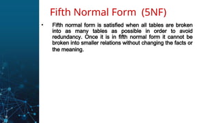 • Fifth normal form is satisfied when all tables are broken
into as many tables as possible in order to avoid
redundancy. Once it is in fifth normal form it cannot be
broken into smaller relations without changing the facts or
the meaning.
Fifth Normal Form (5NF)
 