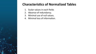 Characteristics of Normalized Tables
1. Scalar values in each fields
2. Absence of redundancy.
3. Minimal use of null values.
4. Minimal loss of information.
 