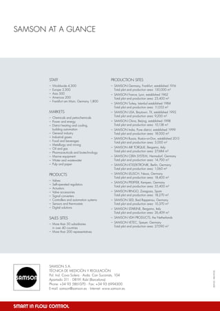 SAMSON S.A.
TÉCNICA DE MEDICIÓN Y REGULACIÓN
Pol. Ind. Cova Solera · Avda. Can Sucarrats, 104
Apartado 311 · 08191 Rubí (Barcelona)
Phone: +34 93 5861070 · Fax: +34 93 6994300
E-mail: samson@samson.es · Internet: www.samson.es
SAMSON AT A GLANCE
PRODUCTION SITES
–	 SAMSON Germany, Frankfurt, established 1916
	 Total plot and production area: 150,000 m²
–	 SAMSON France, Lyon, established 1962
	 Total plot and production area: 23,400 m²
–	 SAMSON Turkey, Istanbul established 1984
	 Total plot and production area: 11,053 m²
–	 SAMSON USA, Baytown, TX, established 1992
	 Total plot and production area: 9,200 m²
–	 SAMSON China, Beijing, established 1998
	 Total plot and production area: 10,138 m²
–	 SAMSON India, Pune district, established 1999
	 Total plot and production area: 18,000 m²
–	 SAMSON Russia, Rostov-on-Don, established 2015
	 Total plot and production area: 5,000 m²
–	 SAMSON AIR TORQUE, Bergamo, Italy
	 Total plot and production area: 27,684 m²
–	 SAMSON CERA SYSTEM, Hermsdorf, Germany
	 Total plot and production area: 14,700 m²
–	 SAMSON KT-ELEKTRONIK, Berlin, Germany
	 Total plot and production area: 1,060 m²
–	 SAMSON LEUSCH, Neuss, Germany
	 Total plot and production area: 18,400 m²
–	 SAMSON PFEIFFER, Kempen, Germany
	 Total plot and production area: 35,400 m²
–	 SAMSON RINGO, Zaragoza, Spain
	 Total plot and production area: 18,270 m²
–	 SAMSON SED, Bad Rappenau, Germany
	 Total plot and production area: 10,370 m²
–	 SAMSON STARLINE, Bergamo, Italy
	 Total plot and production area: 26,409 m²
–	 SAMSON VDH PRODUCTS, the Netherlands
–	 SAMSON VETEC, Speyer, Germany
	 Total plot and production area: 27,090 m²
STAFF
–	 Worldwide 4,300
–	 Europe 3,300
–	 Asia 500
–	 Americas 200
–	 Frankfurt am Main, Germany 1,800
MARKETS
–	 Chemicals and petrochemicals
–	 Power and energy
–	 District heating and cooling,
	 building automation
–	 General industry
–	 Industrial gases
–	 Food and beverages
–	 Metallurgy and mining
–	 Oil and gas
–	 Pharmaceuticals and biotechnology
–	 Marine equipment
–	 Water and wastewater
–	 Pulp and paper
PRODUCTS
–	Valves
–	 Self-operated regulators
–	Actuators
–	 Valve accessories
–	 Signal converters
–	 Controllers and automation systems
–	 Sensors and thermostats
–	 Digital solutions
SALES SITES
–	 More than 50 subsidiaries
	 in over 40 countries
–	 More than 200 representatives
2019-03·WA193ES
 